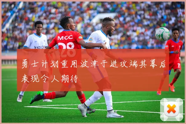 勇士计划重用波津于进攻端其幕后表现令人期待