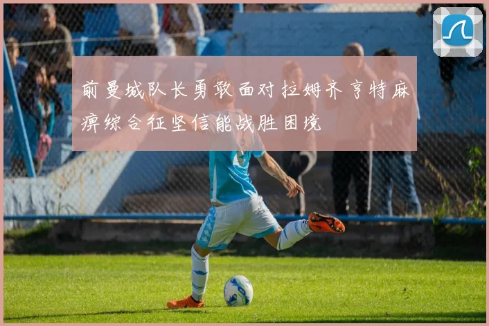 前曼城队长勇敢面对拉姆齐亨特麻痹综合征坚信能战胜困境