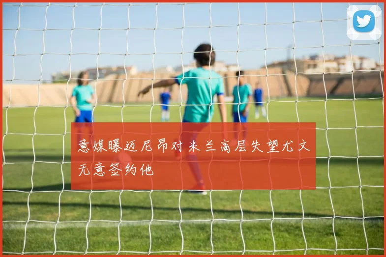 意媒曝迈尼昂对米兰高层失望尤文无意签约他