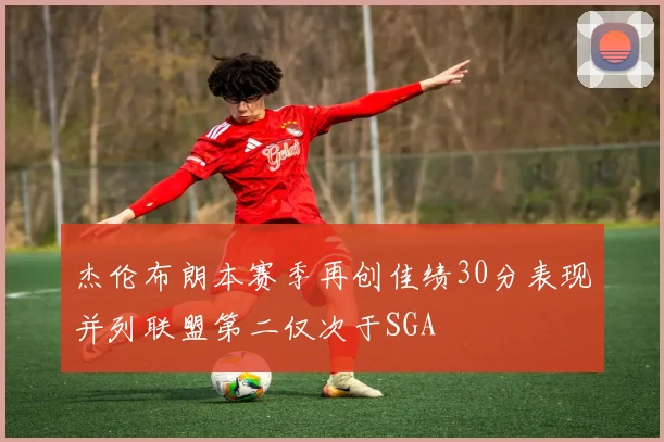 杰伦布朗本赛季再创佳绩30分表现并列联盟第二仅次于SGA