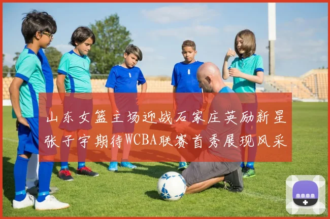 山东女篮主场迎战石家庄英励新星张子宇期待WCBA联赛首秀展现风采