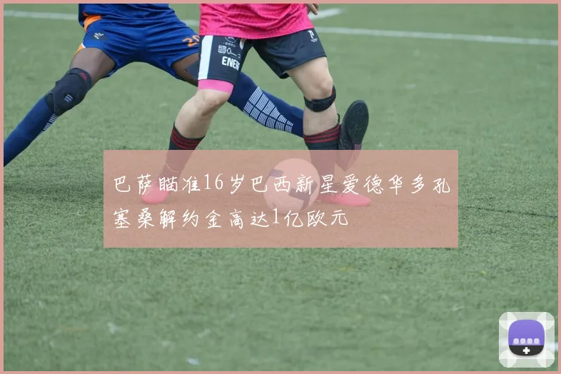 巴萨瞄准16岁巴西新星爱德华多孔塞桑解约金高达1亿欧元