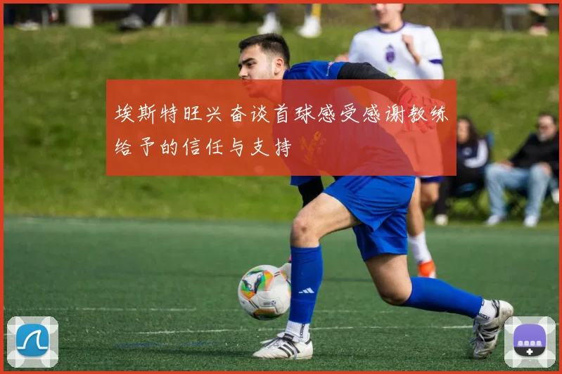 埃斯特旺兴奋谈首球感受感谢教练给予的信任与支持