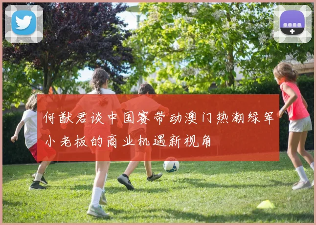 何猷君谈中国赛带动澳门热潮绿军小老板的商业机遇新视角