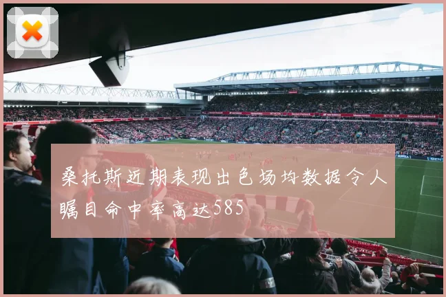 桑托斯近期表现出色场均数据令人瞩目命中率高达585