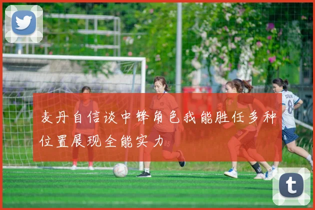 麦丹自信谈中锋角色我能胜任多种位置展现全能实力