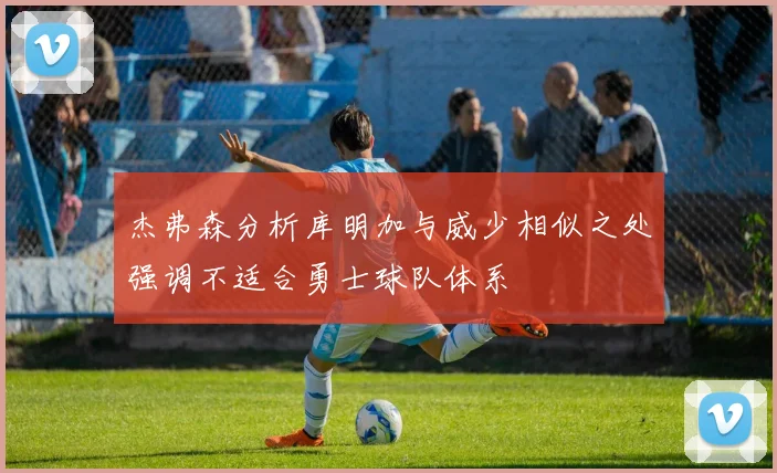 杰弗森分析库明加与威少相似之处强调不适合勇士球队体系