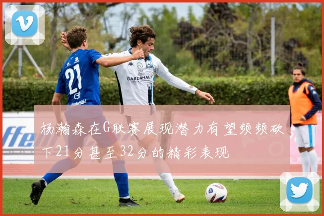 杨瀚森在G联赛展现潜力有望频频砍下21分甚至32分的精彩表现