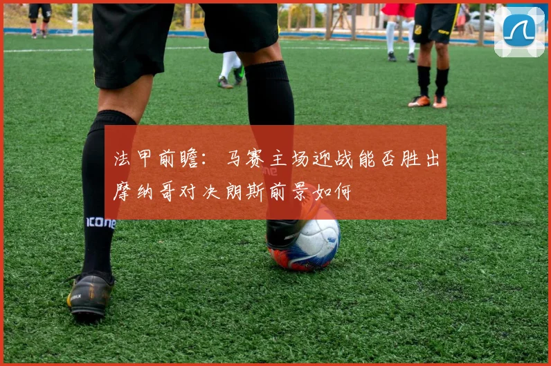 法甲前瞻：马赛主场迎战能否胜出摩纳哥对决朗斯前景如何