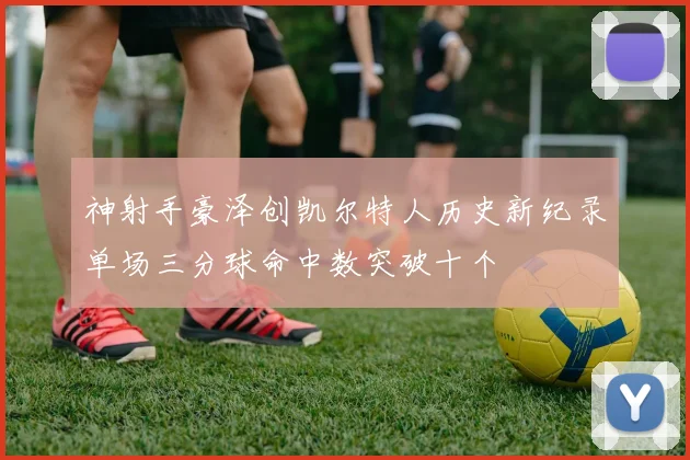 神射手豪泽创凯尔特人历史新纪录单场三分球命中数突破十个