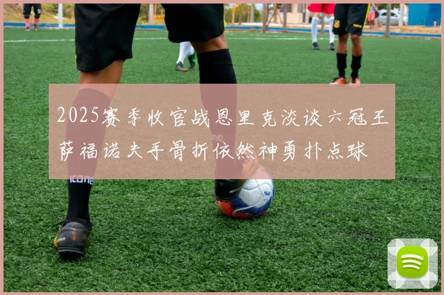 2025赛季收官战恩里克淡谈六冠王萨福诺夫手骨折依然神勇扑点球