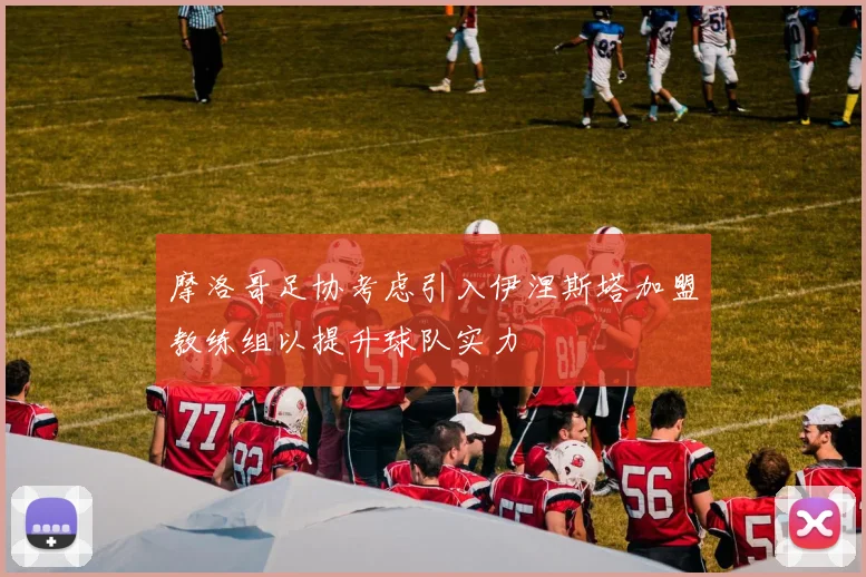 摩洛哥足协考虑引入伊涅斯塔加盟教练组以提升球队实力