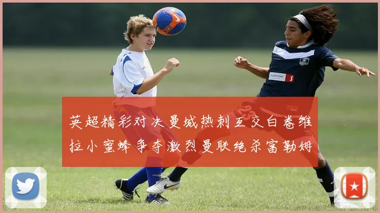 英超精彩对决曼城热刺互交白卷维拉小蜜蜂争夺激烈曼联绝杀富勒姆逆转胜利