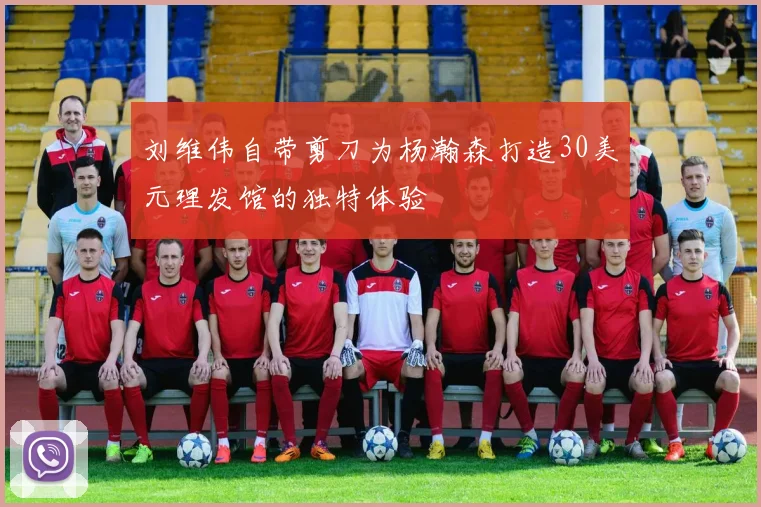 刘维伟自带剪刀为杨瀚森打造30美元理发馆的独特体验