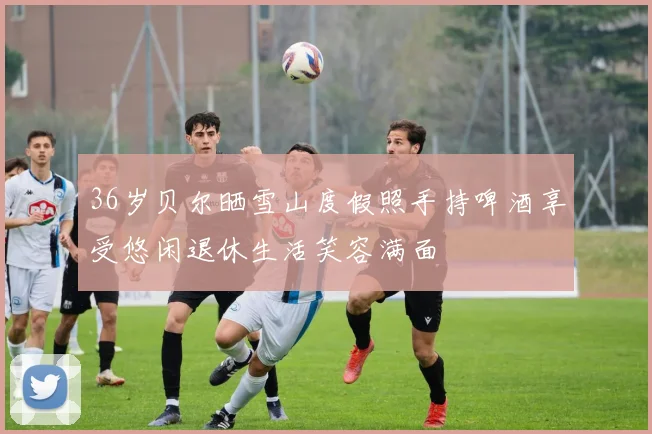 36岁贝尔晒雪山度假照手持啤酒享受悠闲退休生活笑容满面