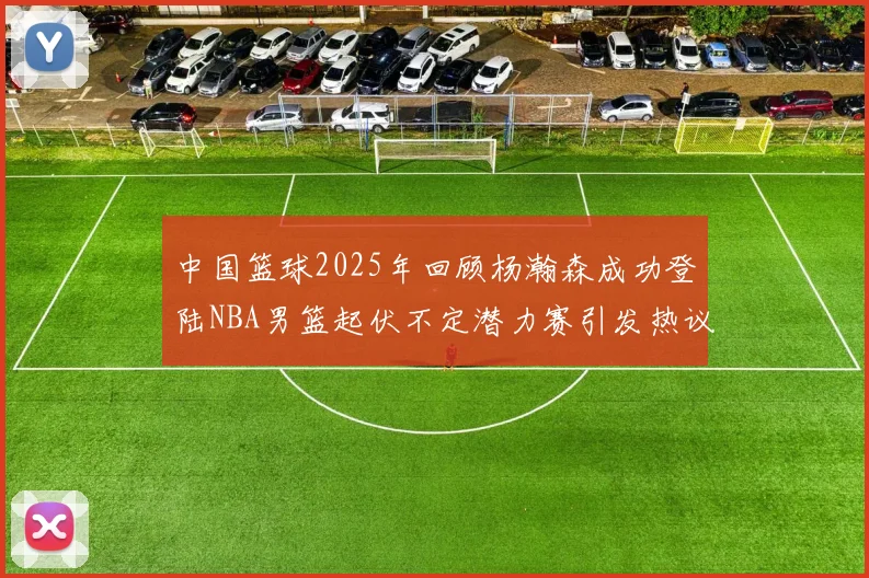 中国篮球2025年回顾杨瀚森成功登陆NBA男篮起伏不定潜力赛引发热议与争论