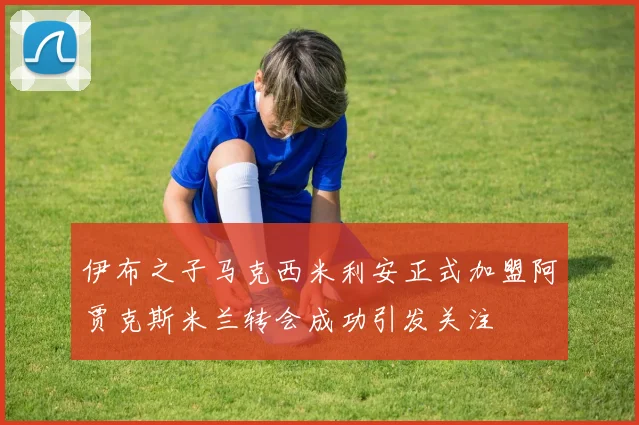 伊布之子马克西米利安正式加盟阿贾克斯米兰转会成功引发关注