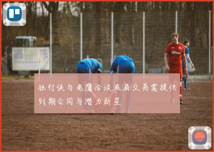 独行侠与老鹰洽谈浓眉交易需提供到期合同与潜力新星