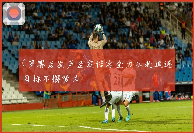 C罗赛后发声坚定信念全力以赴追逐目标不懈努力