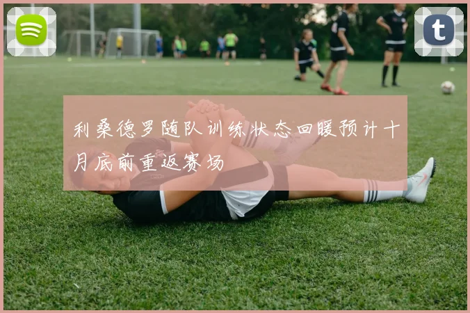 利桑德罗随队训练状态回暖预计十月底前重返赛场