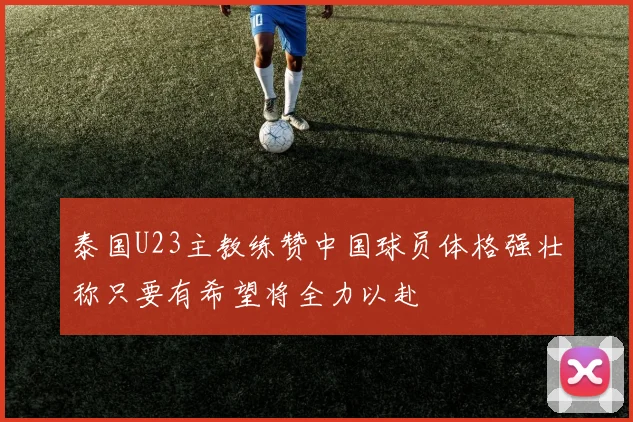 泰国U23主教练赞中国球员体格强壮称只要有希望将全力以赴
