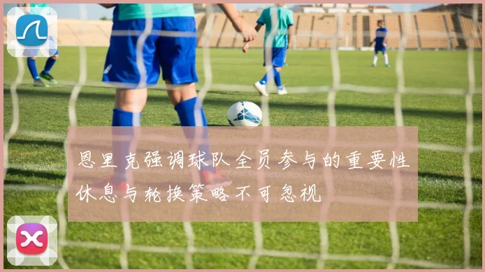恩里克强调球队全员参与的重要性休息与轮换策略不可忽视