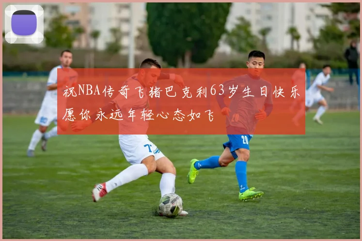 祝NBA传奇飞猪巴克利63岁生日快乐愿你永远年轻心态如飞