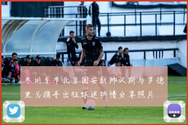 冬训季节北京国安新帅汉斯与罗德里戈携手出征球迷热情分享照片