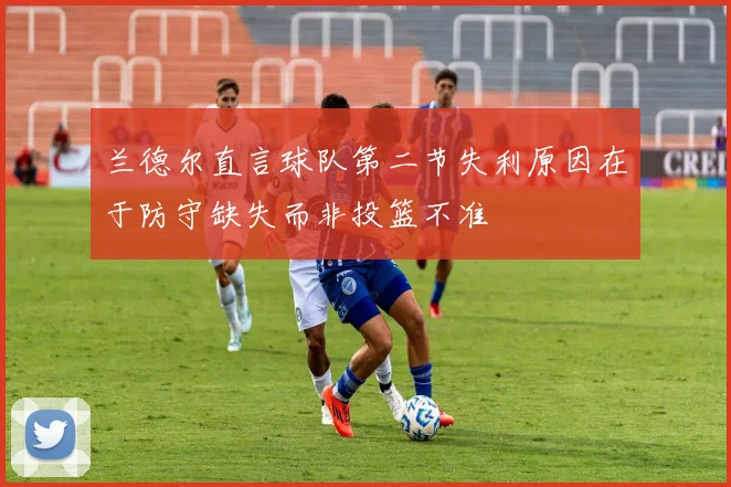 兰德尔直言球队第二节失利原因在于防守缺失而非投篮不准