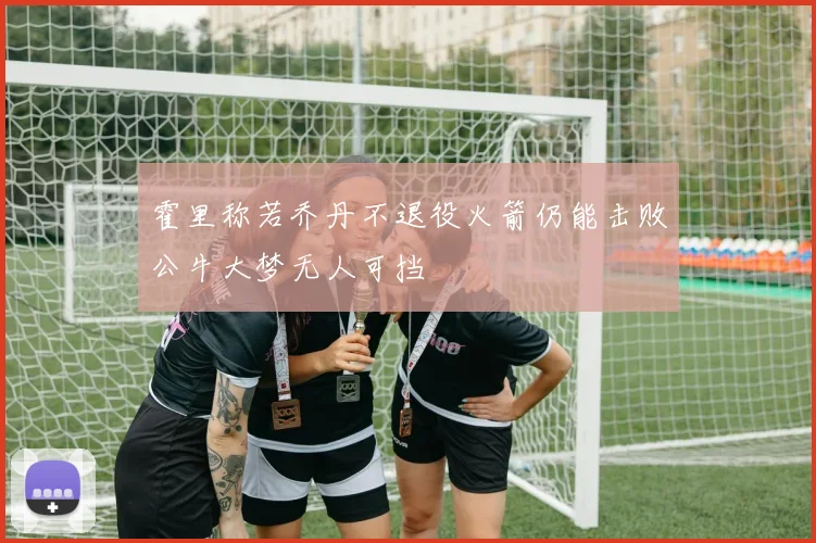 霍里称若乔丹不退役火箭仍能击败公牛大梦无人可挡