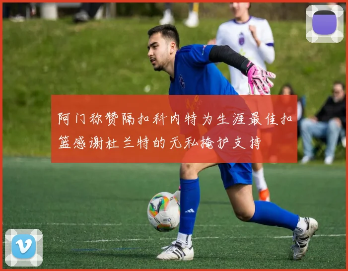 阿门称赞隔扣科内特为生涯最佳扣篮感谢杜兰特的无私掩护支持