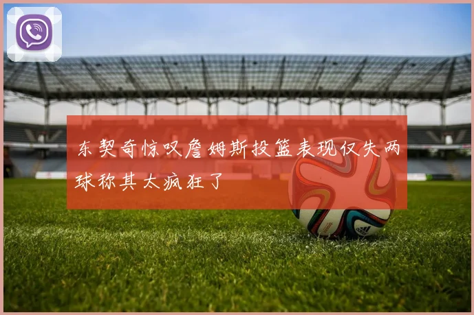 东契奇惊叹詹姆斯投篮表现仅失两球称其太疯狂了