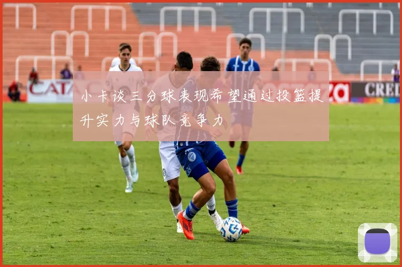 小卡谈三分球表现希望通过投篮提升实力与球队竞争力