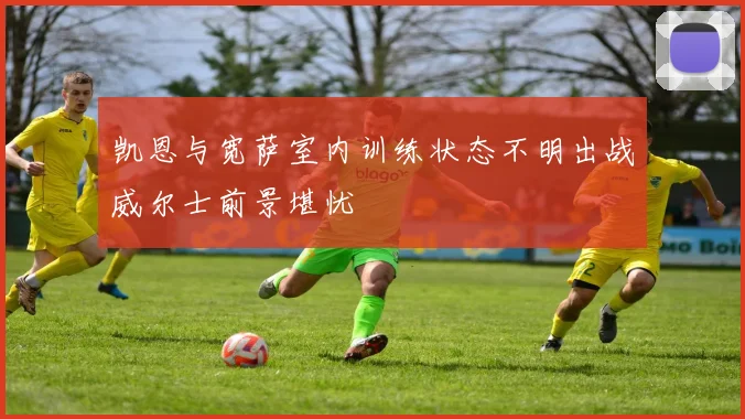 凯恩与宽萨室内训练状态不明出战威尔士前景堪忧