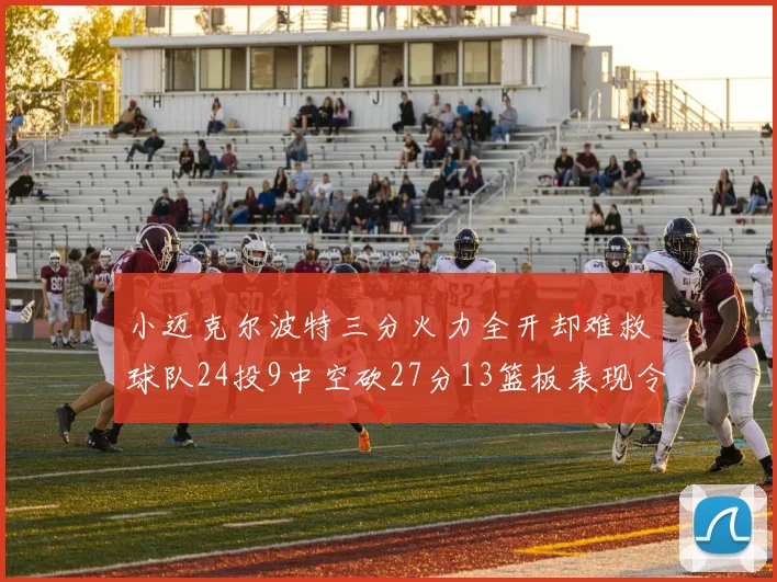 小迈克尔波特三分火力全开却难救球队24投9中空砍27分13篮板表现令人唏嘘