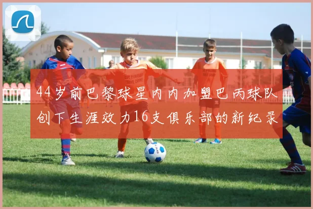 44岁前巴黎球星内内加盟巴丙球队创下生涯效力16支俱乐部的新纪录