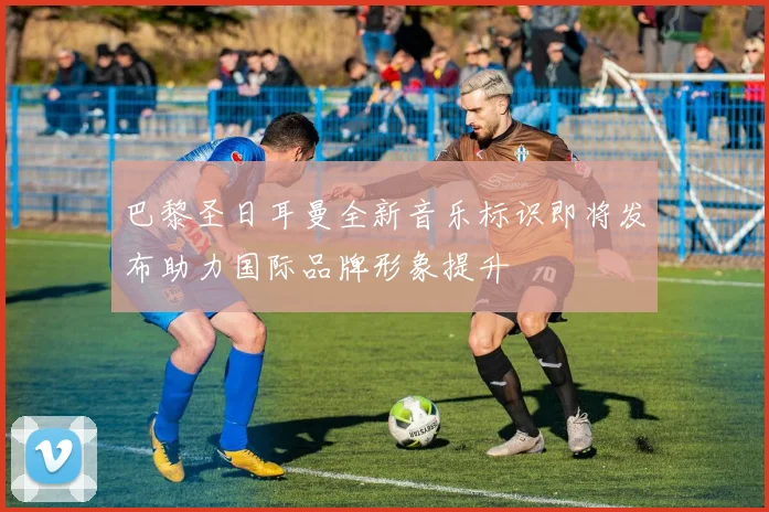 巴黎圣日耳曼全新音乐标识即将发布助力国际品牌形象提升