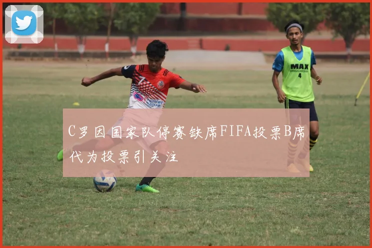 C罗因国家队停赛缺席FIFA投票B席代为投票引关注