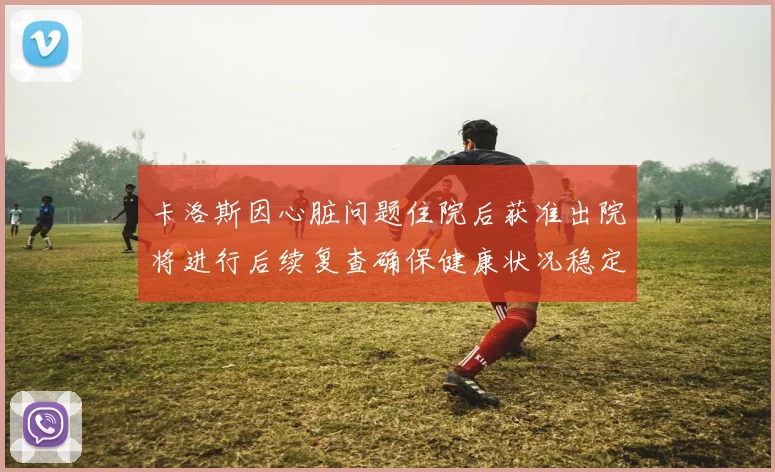 卡洛斯因心脏问题住院后获准出院将进行后续复查确保健康状况稳定