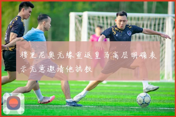 穆里尼奥无缘重返皇马高层明确表示无意邀请他执教