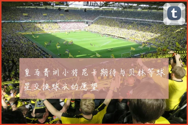 皇马青训小将昆卡期待与贝林等球星交换球衣的愿望