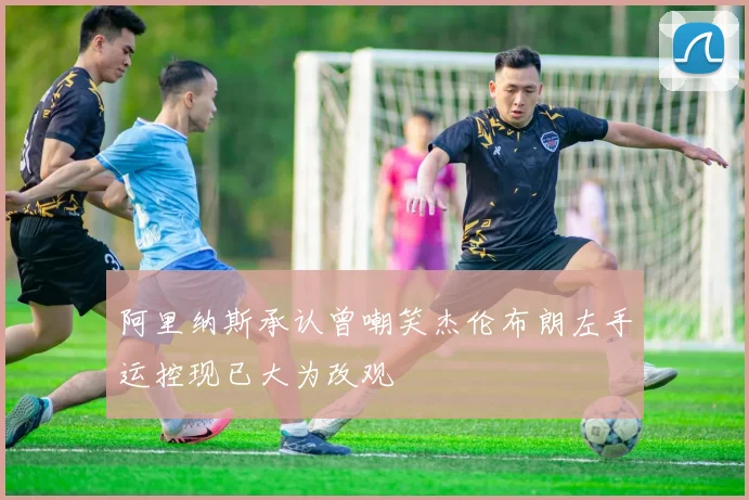 阿里纳斯承认曾嘲笑杰伦布朗左手运控现已大为改观